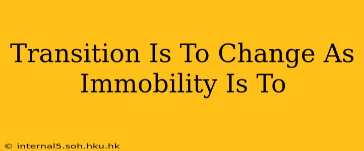 Transition Is To Change As Immobility Is To