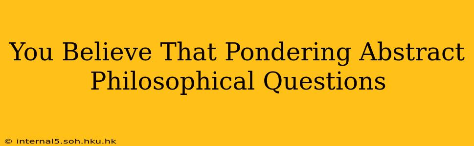 You Believe That Pondering Abstract Philosophical Questions